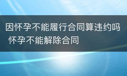 因怀孕不能履行合同算违约吗 怀孕不能解除合同