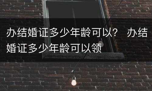 办结婚证多少年龄可以？ 办结婚证多少年龄可以领