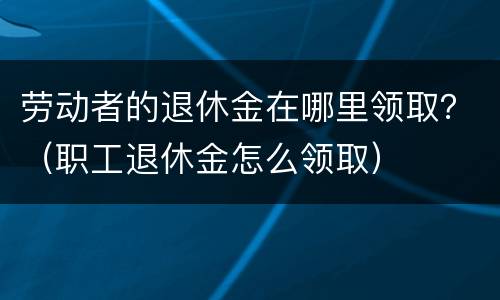 劳动者的退休金在哪里领取？（职工退休金怎么领取）