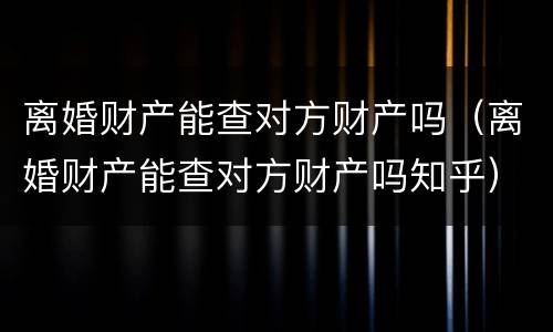 离婚财产能查对方财产吗（离婚财产能查对方财产吗知乎）