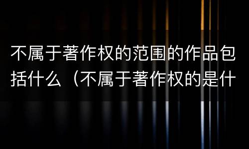 不属于著作权的范围的作品包括什么（不属于著作权的是什么）