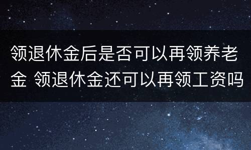 领退休金后是否可以再领养老金 领退休金还可以再领工资吗