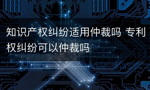 知识产权纠纷适用仲裁吗 专利权纠纷可以仲裁吗