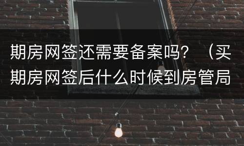 期房网签还需要备案吗？（买期房网签后什么时候到房管局备案）