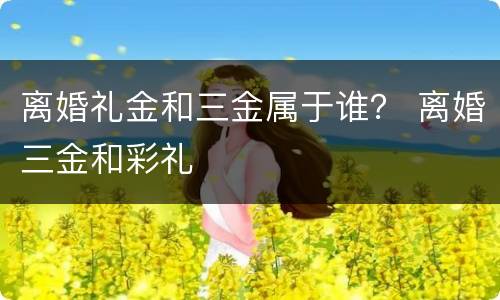 离婚礼金和三金属于谁？ 离婚三金和彩礼