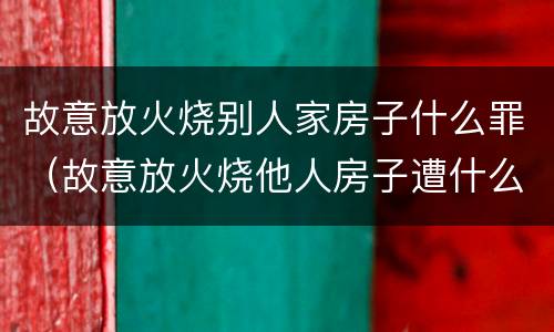 故意放火烧别人家房子什么罪（故意放火烧他人房子遭什么罪）