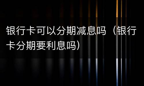 银行卡可以分期减息吗（银行卡分期要利息吗）