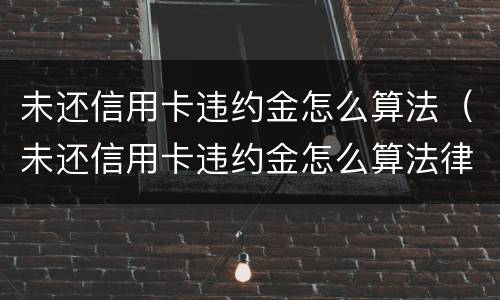 未还信用卡违约金怎么算法（未还信用卡违约金怎么算法律规定）