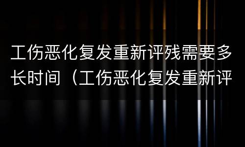 工伤恶化复发重新评残需要多长时间（工伤恶化复发重新评残需要多长时间申请）