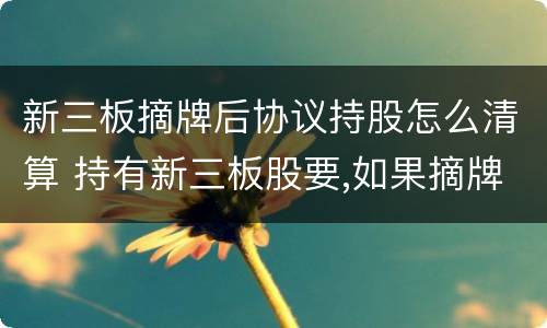 新三板摘牌后协议持股怎么清算 持有新三板股要,如果摘牌了怎么办