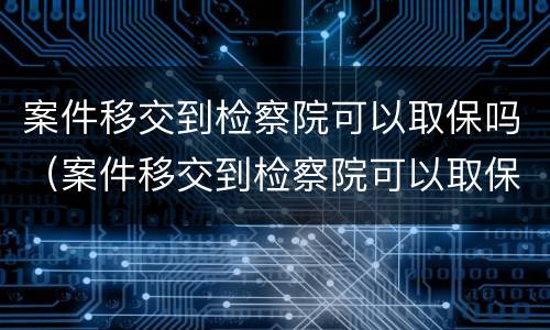 案件移交到检察院可以取保吗（案件移交到检察院可以取保吗多久）