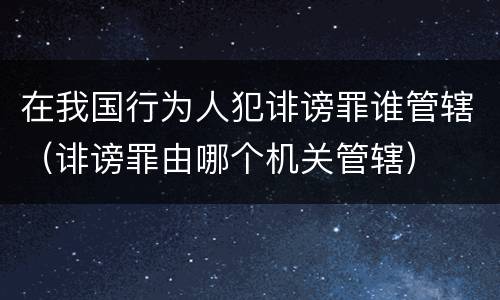 在我国行为人犯诽谤罪谁管辖（诽谤罪由哪个机关管辖）
