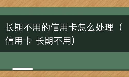 长期不用的信用卡怎么处理（信用卡 长期不用）
