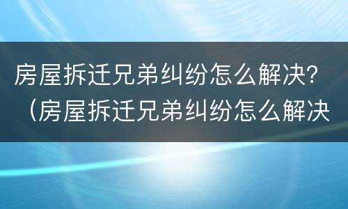 房屋拆迁兄弟纠纷怎么解决？（房屋拆迁兄弟纠纷怎么解决好）