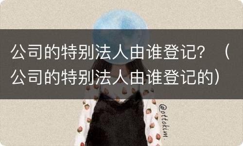 公司的特别法人由谁登记？（公司的特别法人由谁登记的）