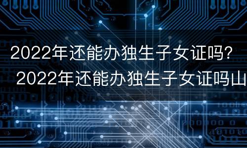 2022年还能办独生子女证吗？ 2022年还能办独生子女证吗山东