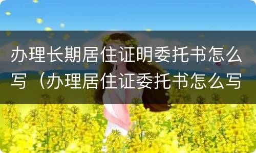 办理长期居住证明委托书怎么写（办理居住证委托书怎么写的）