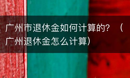 广州市退休金如何计算的？（广州退休金怎么计算）