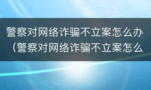 警察对网络诈骗不立案怎么办（警察对网络诈骗不立案怎么办理）