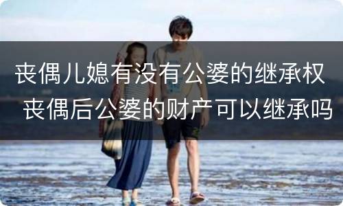 丧偶儿媳有没有公婆的继承权 丧偶后公婆的财产可以继承吗