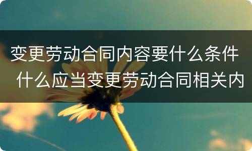 变更劳动合同内容要什么条件 什么应当变更劳动合同相关内容
