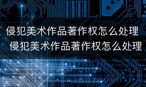 侵犯美术作品著作权怎么处理 侵犯美术作品著作权怎么处理好