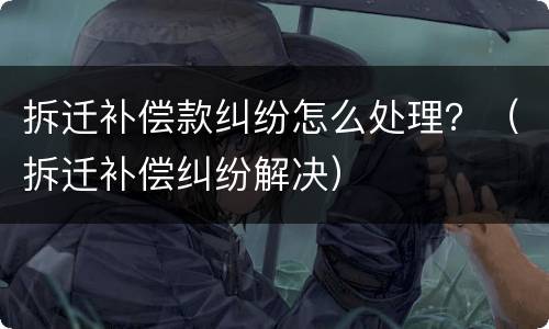拆迁补偿款纠纷怎么处理？（拆迁补偿纠纷解决）