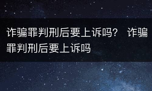 诈骗罪判刑后要上诉吗？ 诈骗罪判刑后要上诉吗