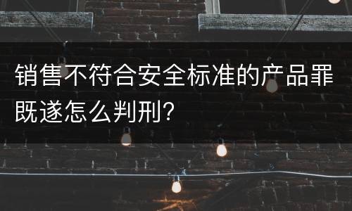 销售不符合安全标准的产品罪既遂怎么判刑?