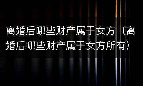 离婚后哪些财产属于女方（离婚后哪些财产属于女方所有）