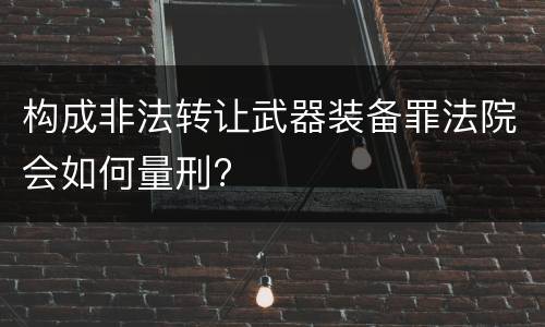 构成非法转让武器装备罪法院会如何量刑?