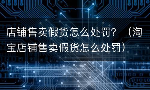 店铺售卖假货怎么处罚？（淘宝店铺售卖假货怎么处罚）