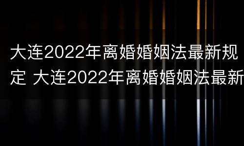大连2022年离婚婚姻法最新规定 大连2022年离婚婚姻法最新规定是什么