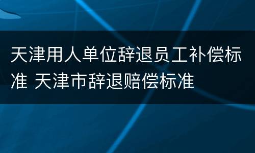 天津用人单位辞退员工补偿标准 天津市辞退赔偿标准