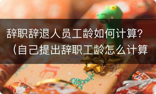 辞职辞退人员工龄如何计算？（自己提出辞职工龄怎么计算）