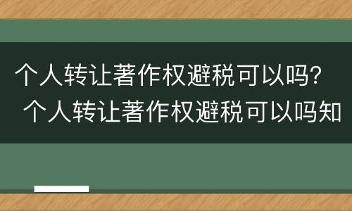 个人转让著作权避税可以吗？ 个人转让著作权避税可以吗知乎