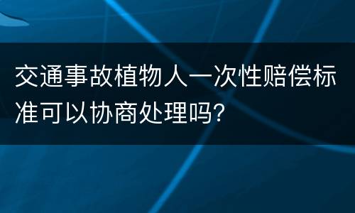 交通事故植物人一次性赔偿标准可以协商处理吗？