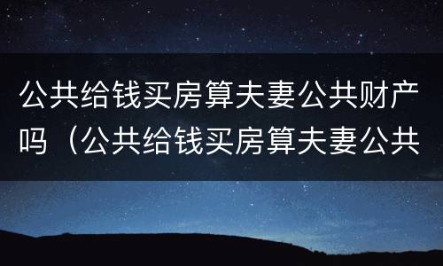 公共给钱买房算夫妻公共财产吗（公共给钱买房算夫妻公共财产吗知乎）