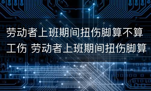 劳动者上班期间扭伤脚算不算工伤 劳动者上班期间扭伤脚算不算工伤赔偿