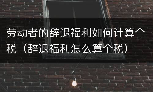 劳动者的辞退福利如何计算个税（辞退福利怎么算个税）