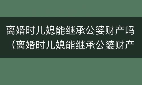 离婚时儿媳能继承公婆财产吗（离婚时儿媳能继承公婆财产吗）