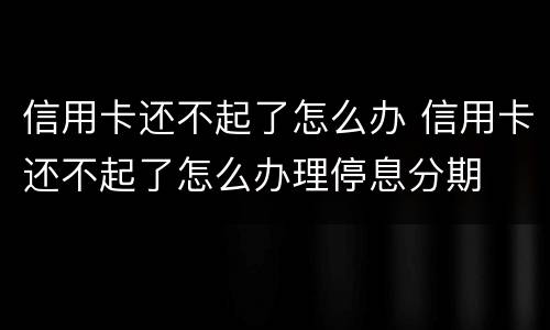 信用卡还不起了怎么办 信用卡还不起了怎么办理停息分期