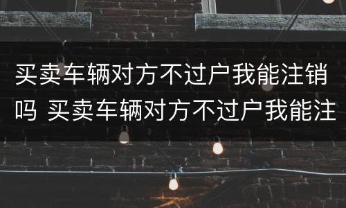 买卖车辆对方不过户我能注销吗 买卖车辆对方不过户我能注销吗