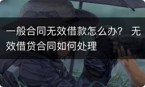 一般合同无效借款怎么办？ 无效借贷合同如何处理
