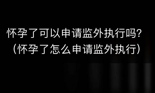 怀孕了可以申请监外执行吗？（怀孕了怎么申请监外执行）