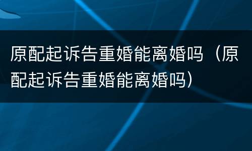 原配起诉告重婚能离婚吗（原配起诉告重婚能离婚吗）