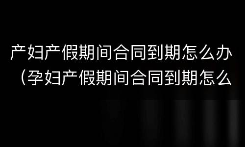 产妇产假期间合同到期怎么办（孕妇产假期间合同到期怎么办）
