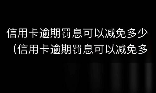 信用卡逾期罚息可以减免多少（信用卡逾期罚息可以减免多少本金）