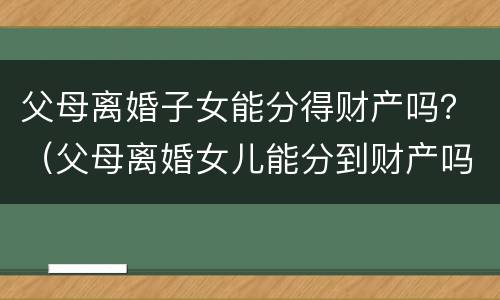 父母离婚子女能分得财产吗？（父母离婚女儿能分到财产吗）