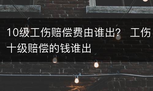 10级工伤赔偿费由谁出？ 工伤十级赔偿的钱谁出